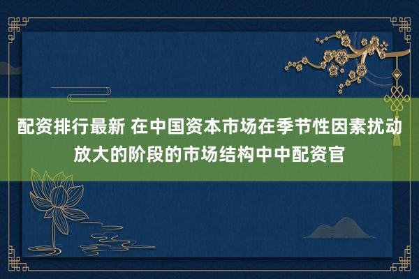 配资排行最新 在中国资本市场在季节性因素扰动放大的阶段的市场结构中中配资官