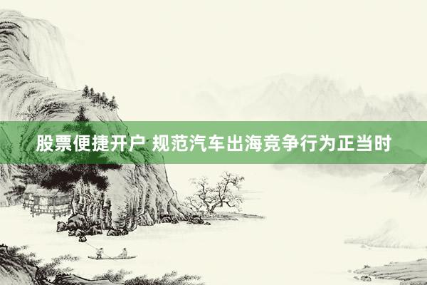 股票便捷开户 规范汽车出海竞争行为正当时