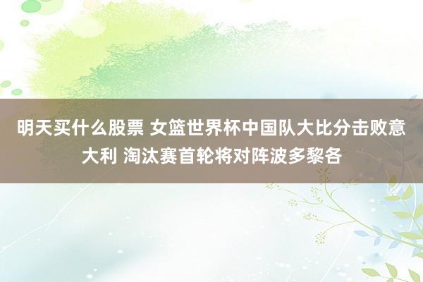 明天买什么股票 女篮世界杯中国队大比分击败意大利 淘汰赛首轮将对阵波多黎各