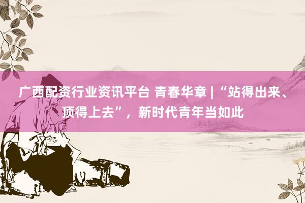 广西配资行业资讯平台 青春华章 | “站得出来、顶得上去”，新时代青年当如此