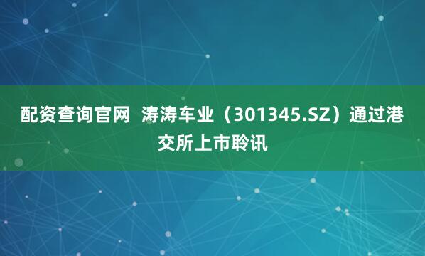 配资查询官网  涛涛车业（301345.SZ）通过港交所上市聆讯