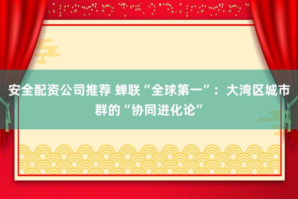 安全配资公司推荐 蝉联“全球第一”：大湾区城市群的“协同进化论”
