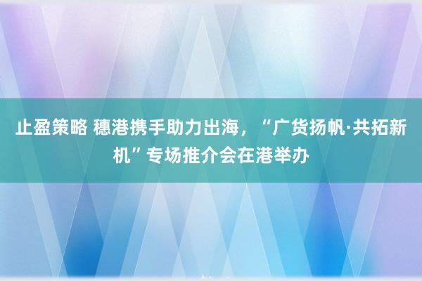 止盈策略 穗港携手助力出海，“广货扬帆·共拓新机”专场推介会在港举办