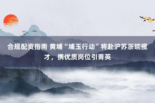 合规配资指南 黄埔“埔玉行动”将赴沪苏浙皖揽才，携优质岗位引菁英