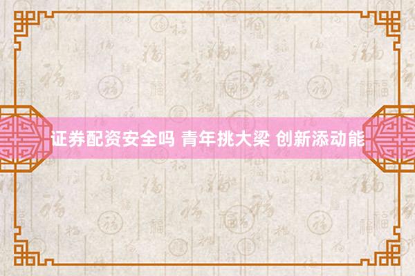 证券配资安全吗 青年挑大梁 创新添动能