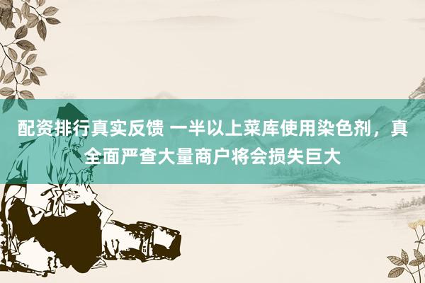 配资排行真实反馈 一半以上菜库使用染色剂，真全面严查大量商户将会损失巨大