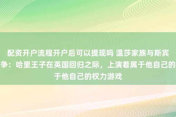 配资开户流程开户后可以提现吗 温莎家族与斯宾塞家族之争：哈里王子在英国回归之际，上演着属于他自己的权力游戏