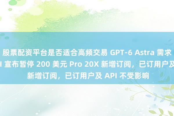 股票配资平台是否适合高频交易 GPT-6 Astra 需求空前：OpenAI 宣布暂停 200 美元 Pro 20X 新增订阅，已订用户及 API 不受影响