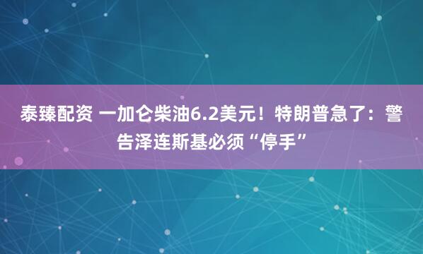 泰臻配资 一加仑柴油6.2美元！特朗普急了：警告泽连斯基必须“停手”