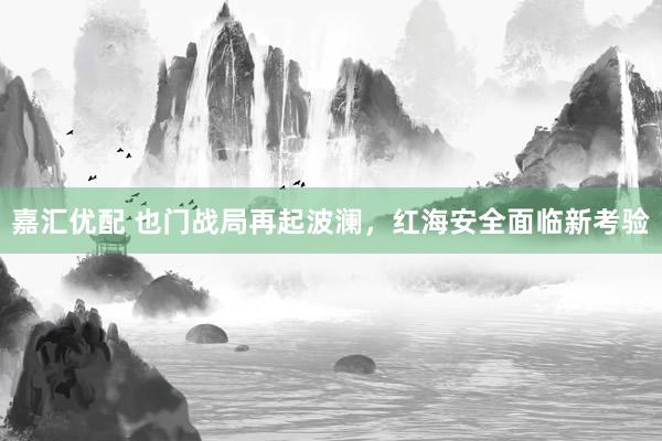 嘉汇优配 也门战局再起波澜，红海安全面临新考验
