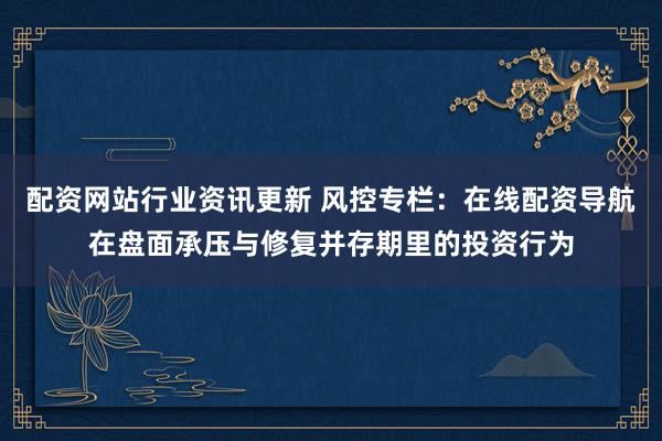 配资网站行业资讯更新 风控专栏：在线配资导航在盘面承压与修复并存期里的投资行为