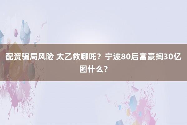 配资骗局风险 太乙救哪吒？宁波80后富豪掏30亿图什么？