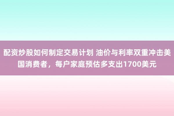 配资炒股如何制定交易计划 油价与利率双重冲击美国消费者，每户家庭预估多支出1700美元