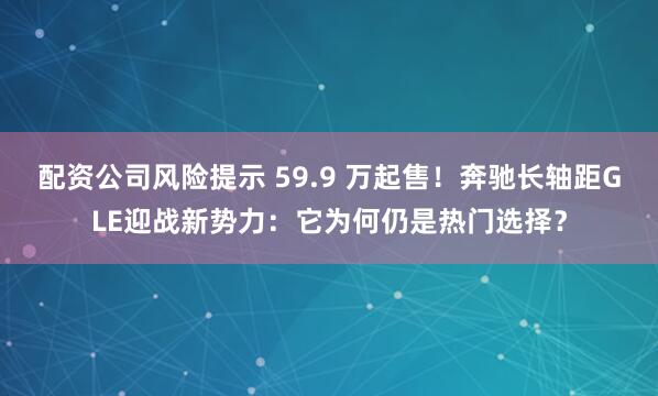 配资公司风险提示 59.9 万起售！奔驰长轴距GLE迎战新势力：它为何仍是热门选择？