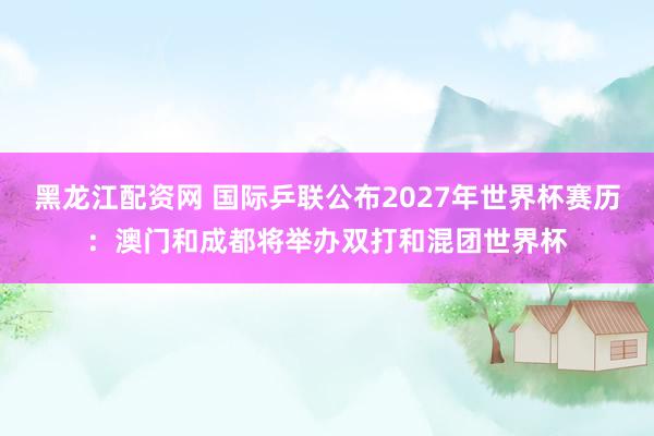黑龙江配资网 国际乒联公布2027年世界杯赛历：澳门和成都将举办双打和混团世界杯