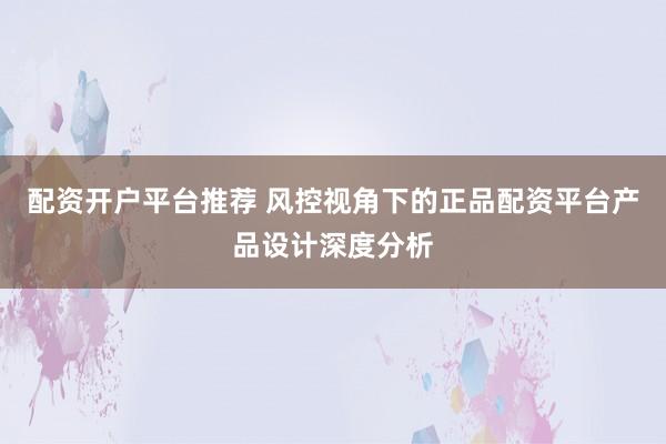 配资开户平台推荐 风控视角下的正品配资平台产品设计深度分析