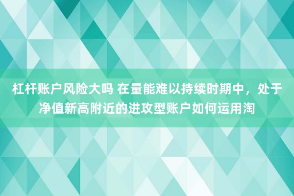 杠杆账户风险大吗 在量能难以持续时期中，处于净值新高附近的进攻型账户如何运用淘