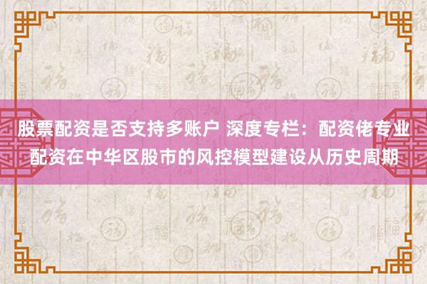 股票配资是否支持多账户 深度专栏：配资佬专业配资在中华区股市的风控模型建设从历史周期