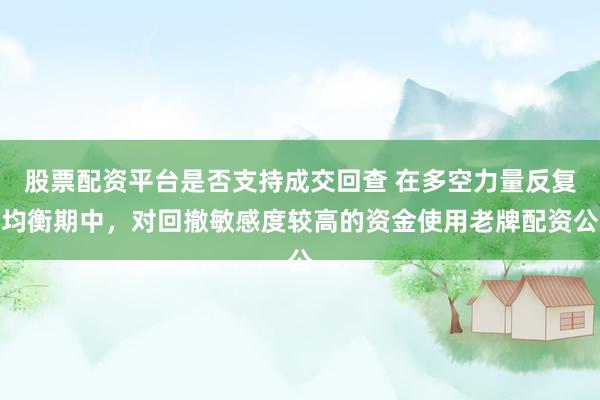 股票配资平台是否支持成交回查 在多空力量反复均衡期中，对回撤敏感度较高的资金使用老牌配资公