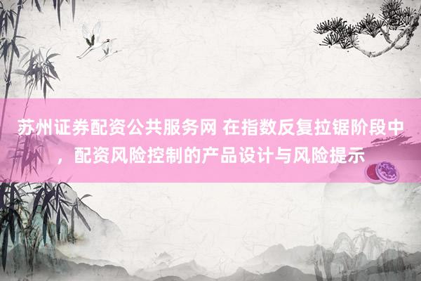 苏州证券配资公共服务网 在指数反复拉锯阶段中，配资风险控制的产品设计与风险提示