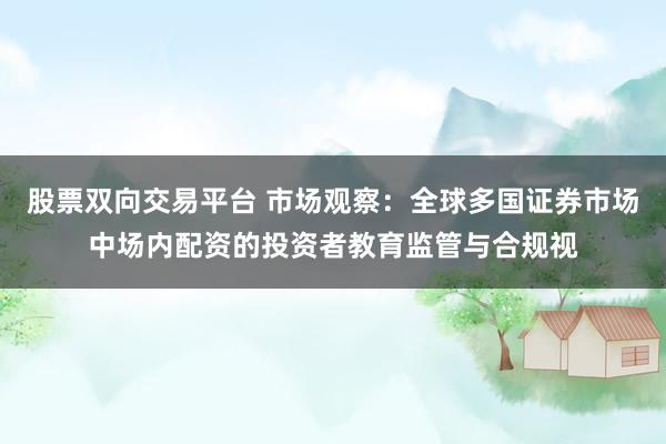 股票双向交易平台 市场观察:全球多国证券市场中场内配资的投资者教育监管与合规视