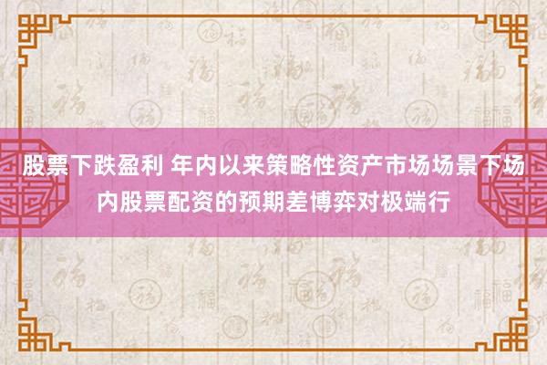 股票下跌盈利 年内以来策略性资产市场场景下场内股票配资的预期差博弈对极端行