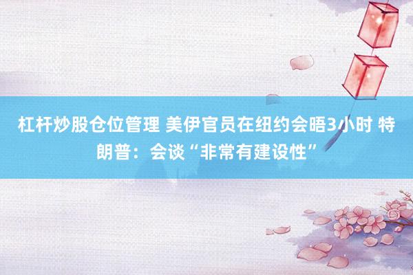 杠杆炒股仓位管理 美伊官员在纽约会晤3小时 特朗普：会谈“非常有建设性”