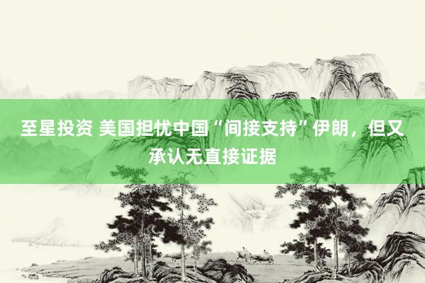 至星投资 美国担忧中国“间接支持”伊朗，但又承认无直接证据