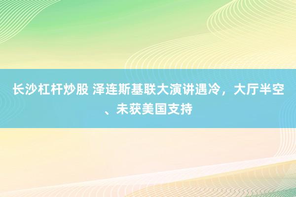 长沙杠杆炒股 泽连斯基联大演讲遇冷，大厅半空、未获美国支持