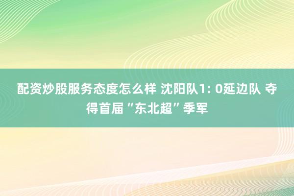 配资炒股服务态度怎么样 沈阳队1: 0延边队 夺得首届“东北超”季军