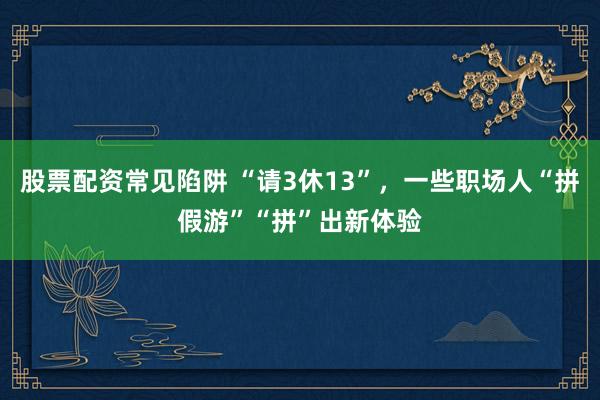股票配资常见陷阱 “请3休13”，一些职场人“拼假游”“拼”出新体验