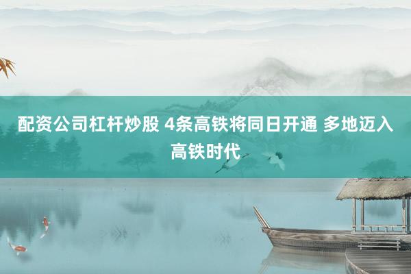 配资公司杠杆炒股 4条高铁将同日开通 多地迈入高铁时代
