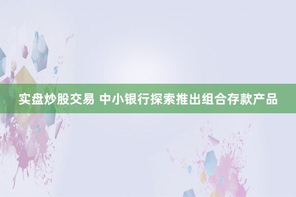 实盘炒股交易 中小银行探索推出组合存款产品