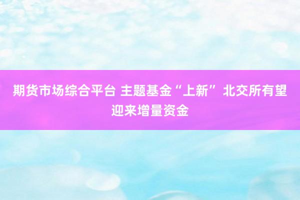 期货市场综合平台 主题基金“上新” 北交所有望迎来增量资金