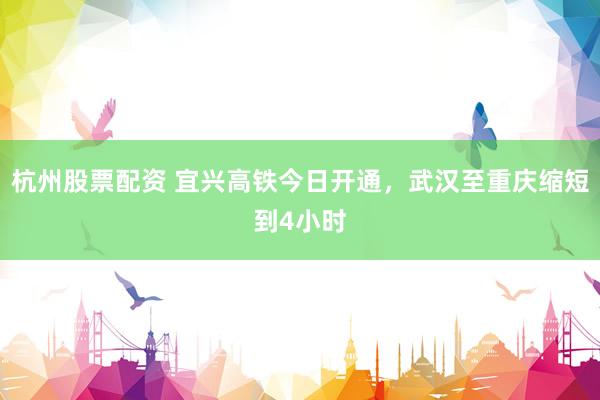 杭州股票配资 宜兴高铁今日开通，武汉至重庆缩短到4小时