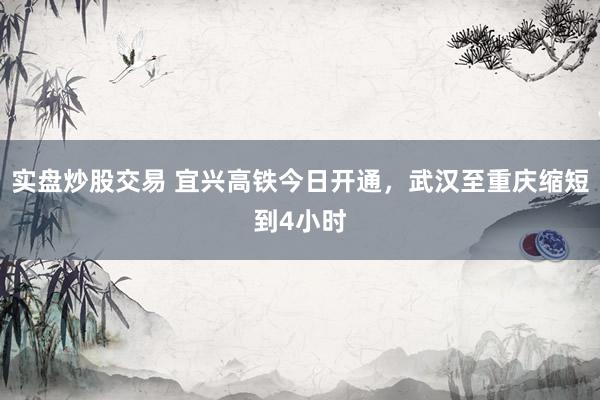 实盘炒股交易 宜兴高铁今日开通，武汉至重庆缩短到4小时