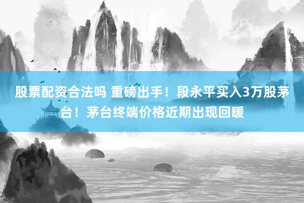 股票配资合法吗 重磅出手！段永平买入3万股茅台！茅台终端价格近期出现回暖