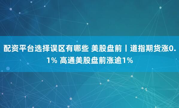 配资平台选择误区有哪些 美股盘前丨道指期货涨0.1% 高通美股盘前涨逾1%