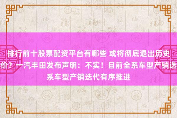 排行前十股票配资平台有哪些 或将彻底退出历史舞台？大降价？一汽丰田发布声明：不实！目前全系车型产销迭代有序推进