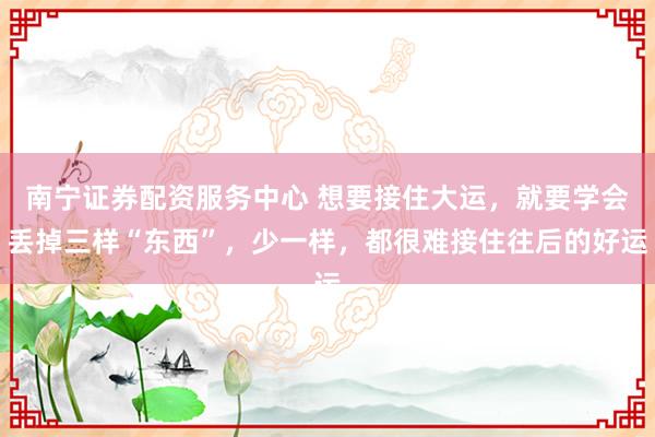 南宁证券配资服务中心 想要接住大运，就要学会丢掉三样“东西”，少一样，都很难接住往后的好运