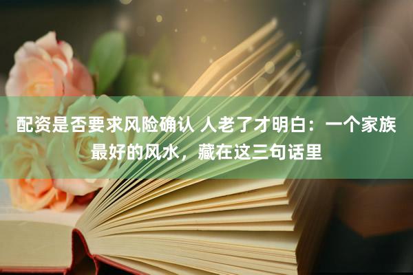 配资是否要求风险确认 人老了才明白：一个家族最好的风水，藏在这三句话里