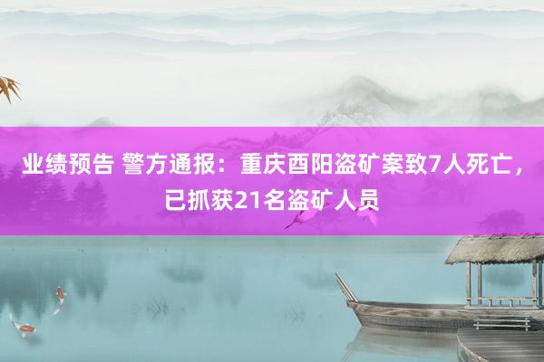 业绩预告 警方通报：重庆酉阳盗矿案致7人死亡，已抓获21名盗矿人员