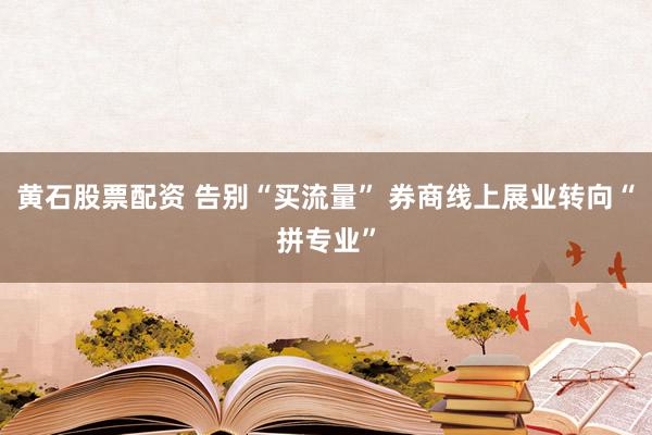 黄石股票配资 告别“买流量” 券商线上展业转向“拼专业”
