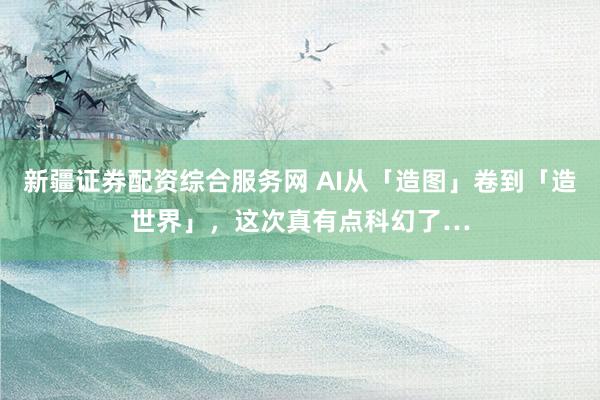 新疆证券配资综合服务网 AI从「造图」卷到「造世界」，这次真有点科幻了…