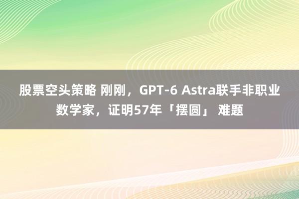 股票空头策略 刚刚，GPT-6 Astra联手非职业数学家，证明57年「摆圆」 难题