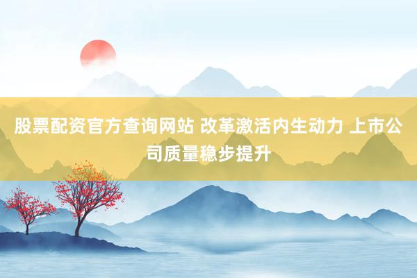 股票配资官方查询网站 改革激活内生动力 上市公司质量稳步提升