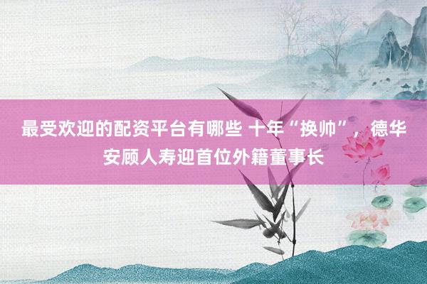 最受欢迎的配资平台有哪些 十年“换帅”，德华安顾人寿迎首位外籍董事长