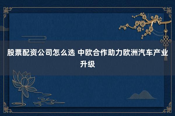 股票配资公司怎么选 中欧合作助力欧洲汽车产业升级