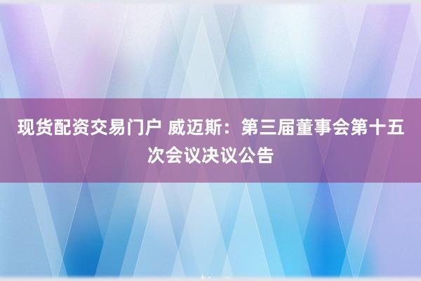 现货配资交易门户 威迈斯：第三届董事会第十五次会议决议公告