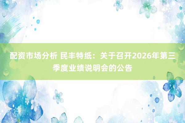 配资市场分析 民丰特纸：关于召开2026年第三季度业绩说明会的公告